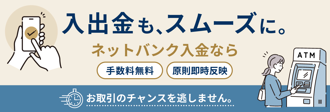 入出金も、スムーズに。ネットバンク入金なら、 手数料無料・原則即時反映。 お取引のチャンスを逃しません。
